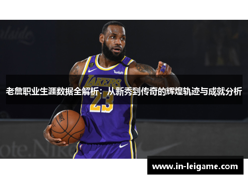 老詹职业生涯数据全解析：从新秀到传奇的辉煌轨迹与成就分析