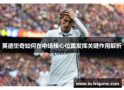 莫德里奇如何在中场核心位置发挥关键作用解析