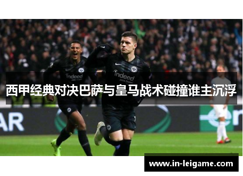 西甲经典对决巴萨与皇马战术碰撞谁主沉浮 西甲经典对决巴萨与皇马战术碰撞谁主沉浮