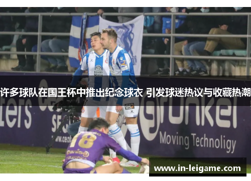 许多球队在国王杯中推出纪念球衣 引发球迷热议与收藏热潮 许多球队在国王杯中推出纪念球衣 引发球迷热议与收藏热潮