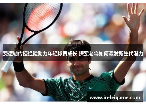 费德勒传授经验助力年轻球员成长 探索老将如何激发新生代潜力