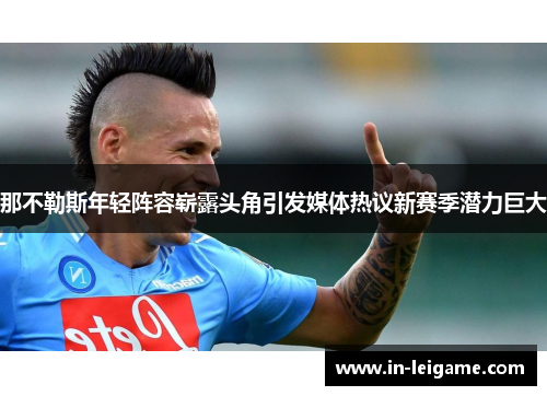 那不勒斯年轻阵容崭露头角引发媒体热议新赛季潜力巨大 那不勒斯年轻阵容崭露头角引发媒体热议新赛季潜力巨大