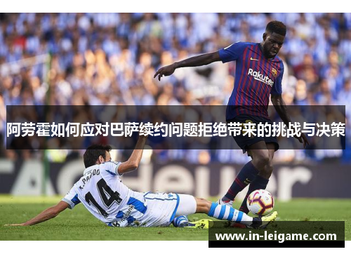 阿劳霍如何应对巴萨续约问题拒绝带来的挑战与决策