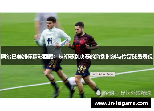 阿尔巴美洲杯精彩回顾：从初赛到决赛的激动时刻与传奇球员表现