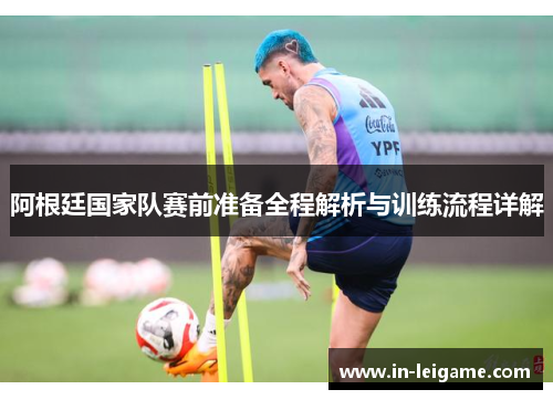 阿根廷国家队赛前准备全程解析与训练流程详解 阿根廷国家队赛前准备全程解析与训练流程详解