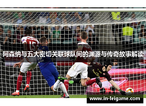 阿森纳与五大密切关联球队间的渊源与传奇故事解读