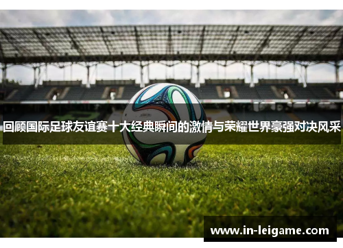 回顾国际足球友谊赛十大经典瞬间的激情与荣耀世界豪强对决风采