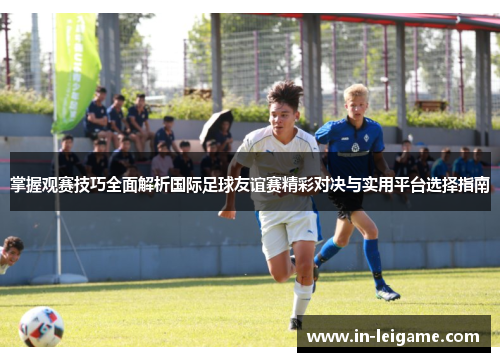 掌握观赛技巧全面解析国际足球友谊赛精彩对决与实用平台选择指南