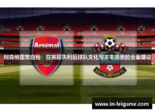 阿森纳重塑自我：在英超失利后球队文化与未来愿景的全面建设