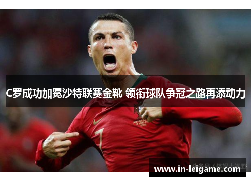C罗成功加冕沙特联赛金靴 领衔球队争冠之路再添动力