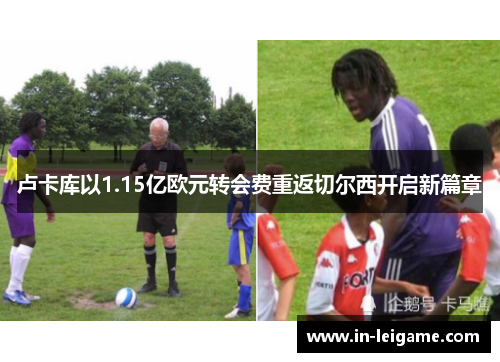 卢卡库以1.15亿欧元转会费重返切尔西开启新篇章 卢卡库以1.15亿欧元转会费重返切尔西开启新篇章