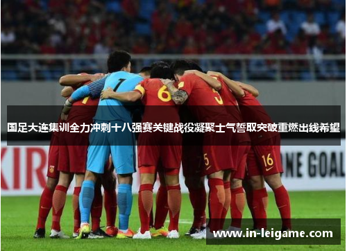 国足大连集训全力冲刺十八强赛关键战役凝聚士气誓取突破重燃出线希望 国足大连集训全力冲刺十八强赛关键战役凝聚士气誓取突破重燃出线希望