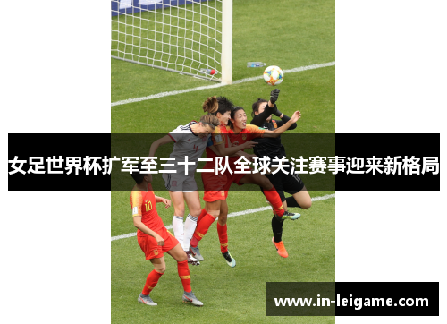 女足世界杯扩军至三十二队全球关注赛事迎来新格局 女足世界杯扩军至三十二队全球关注赛事迎来新格局