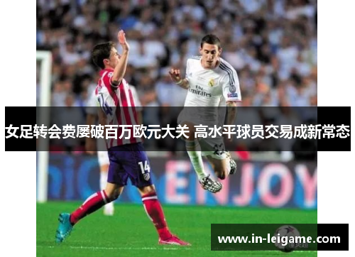 女足转会费屡破百万欧元大关 高水平球员交易成新常态 女足转会费屡破百万欧元大关 高水平球员交易成新常态