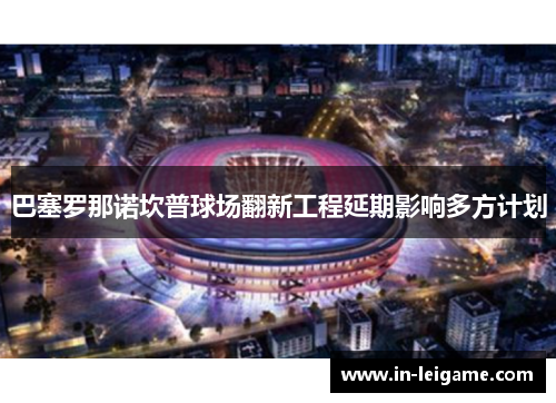 巴塞罗那诺坎普球场翻新工程延期影响多方计划