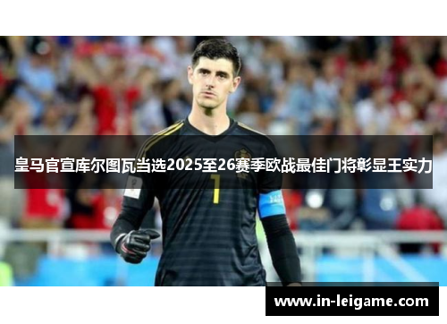 皇马官宣库尔图瓦当选2025至26赛季欧战最佳门将彰显王实力