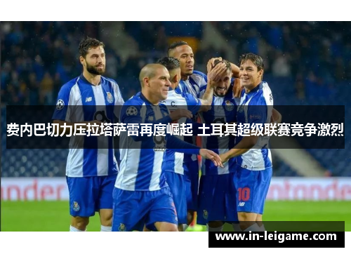 费内巴切力压拉塔萨雷再度崛起 土耳其超级联赛竞争激烈