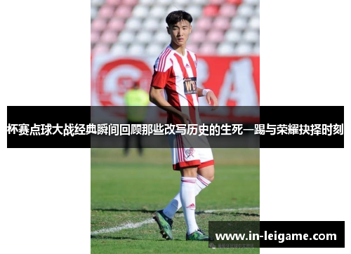 杯赛点球大战经典瞬间回顾那些改写历史的生死一踢与荣耀抉择时刻