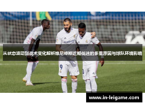 从状态波动到战术变化解析维尼修斯近期低迷的多重原因与球队环境影响