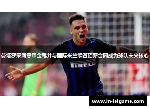 劳塔罗荣膺意甲金靴并与国际米兰续签顶薪合同成为球队未来核心
