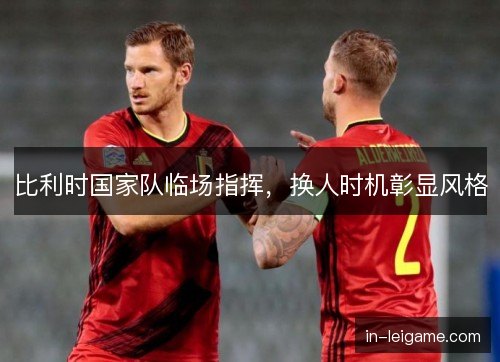 比利时国家队临场指挥，换人时机彰显风格