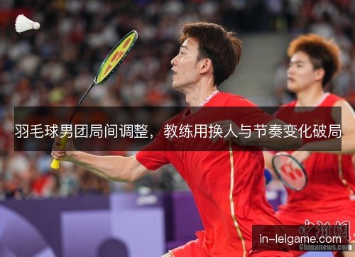 羽毛球男团局间调整，教练用换人与节奏变化破局