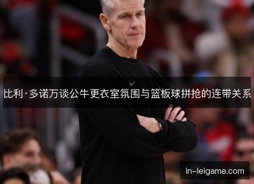 比利·多诺万谈公牛更衣室氛围与篮板球拼抢的连带关系 比利·多诺万谈公牛更衣室氛围与篮板球拼抢的连带关系