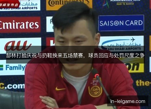 郜林打脸庆祝与扔鞋换来五场禁赛,球员回应与处罚尺度之争 郜林打脸庆祝与扔鞋换来五场禁赛,球员回应与处罚尺度之争